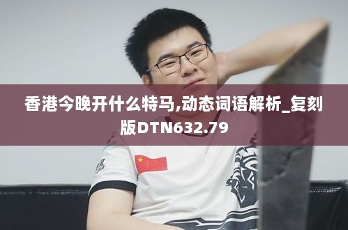 香港今晚开什么特马,动态词语解析_复刻版DTN632.79