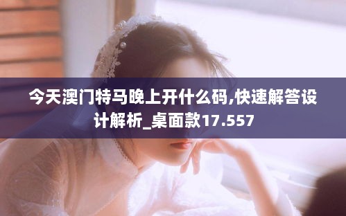 今天澳门特马晚上开什么码,快速解答设计解析_桌面款17.557