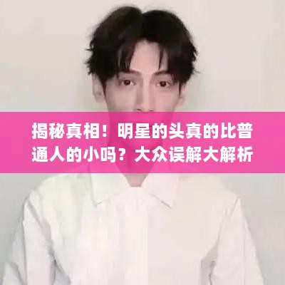 揭秘真相！明星的头真的比普通人的小吗？大众误解大解析！