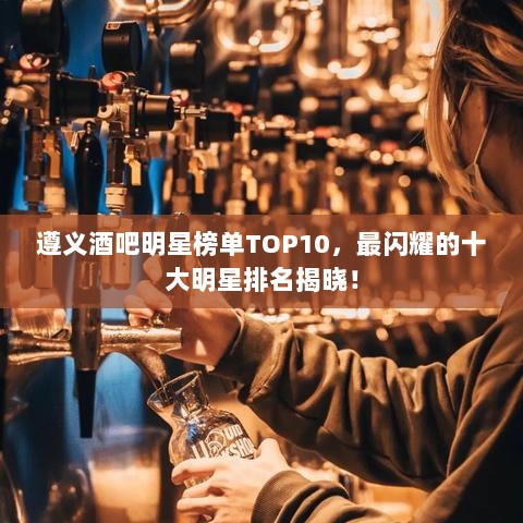 遵义酒吧明星榜单TOP10，最闪耀的十大明星排名揭晓！