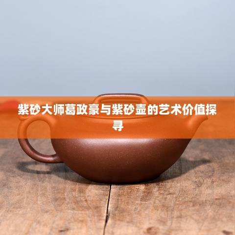 紫砂大师葛政豪与紫砂壶的艺术价值探寻