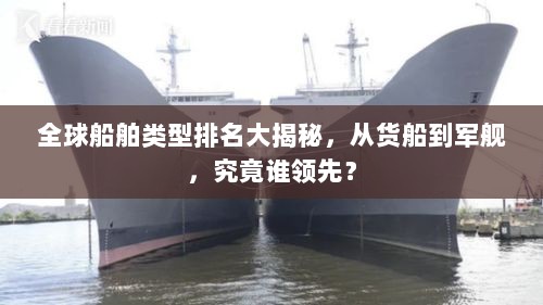 全球船舶类型排名大揭秘，从货船到军舰，究竟谁领先？