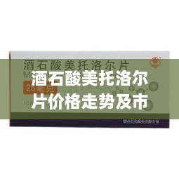 酒石酸美托洛尔片价格走势及市场状况深度解析