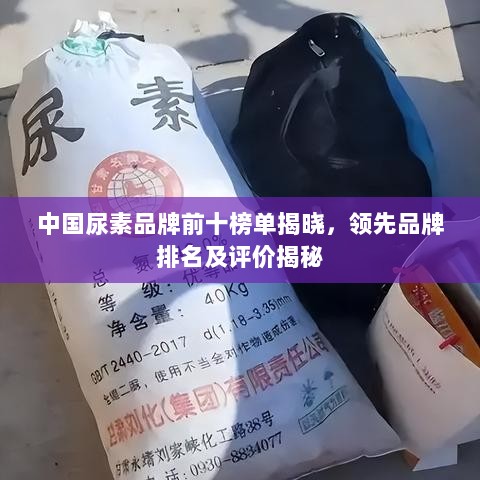 中国尿素品牌前十榜单揭晓，领先品牌排名及评价揭秘