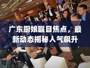 广东厨娘瞩目焦点，最新动态揭秘人气飙升背后故事