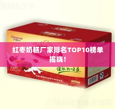 红枣奶糕厂家排名TOP10榜单揭晓！