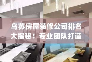 乌苏房屋装修公司排名大揭秘！专业团队打造品质之选，为您精选优质装修公司！